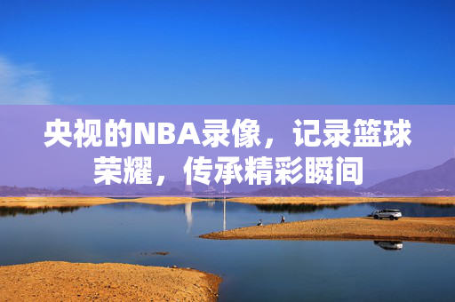 央视的NBA录像，记录篮球荣耀，传承精彩瞬间