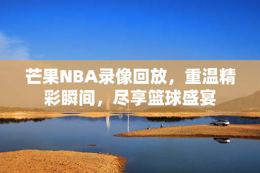 芒果NBA录像回放，重温精彩瞬间，尽享篮球盛宴
