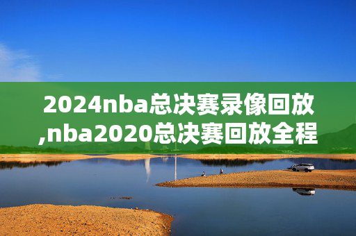 2024nba总决赛录像回放,nba2020总决赛回放全程