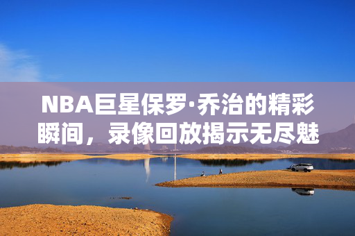 NBA巨星保罗·乔治的精彩瞬间，录像回放揭示无尽魅力