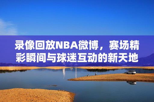 录像回放NBA微博，赛场精彩瞬间与球迷互动的新天地