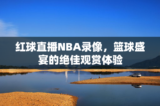 红球直播NBA录像，篮球盛宴的绝佳观赏体验