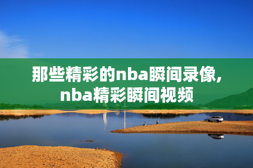 那些精彩的nba瞬间录像,nba精彩瞬间视频