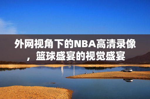外网视角下的NBA高清录像，篮球盛宴的视觉盛宴