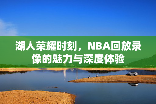 湖人荣耀时刻，NBA回放录像的魅力与深度体验