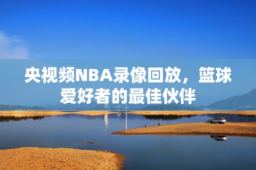 央视频NBA录像回放，篮球爱好者的最佳伙伴