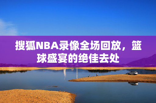 搜狐NBA录像全场回放，篮球盛宴的绝佳去处