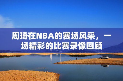 周琦在NBA的赛场风采，一场精彩的比赛录像回顾