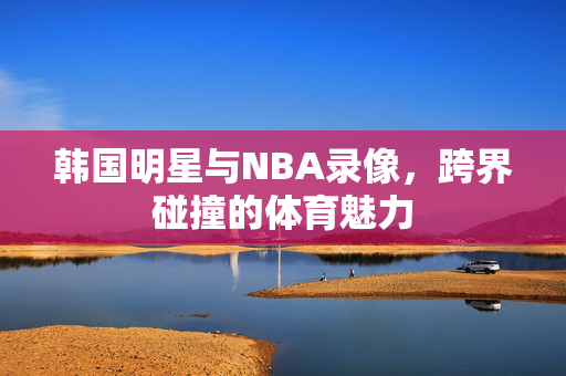 韩国明星与NBA录像，跨界碰撞的体育魅力