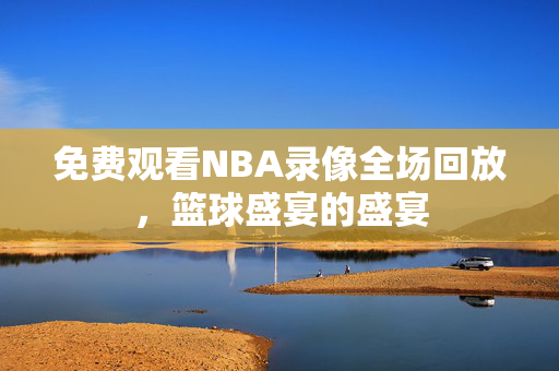 免费观看NBA录像全场回放，篮球盛宴的盛宴