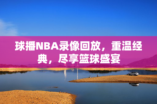 球播NBA录像回放，重温经典，尽享篮球盛宴