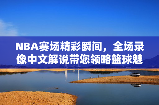 NBA赛场精彩瞬间，全场录像中文解说带您领略篮球魅力