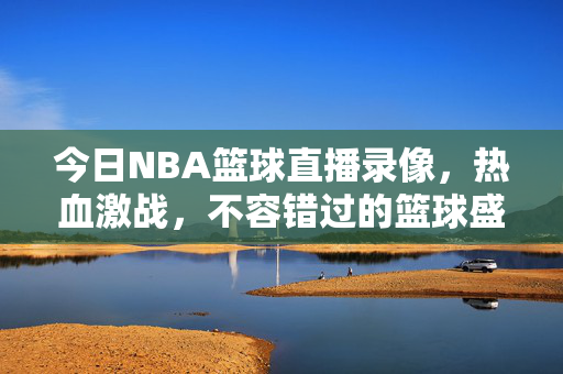 今日NBA篮球直播录像，热血激战，不容错过的篮球盛宴