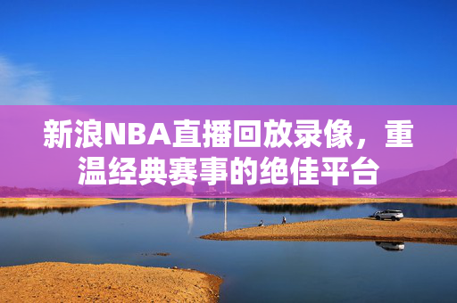 新浪NBA直播回放录像，重温经典赛事的绝佳平台