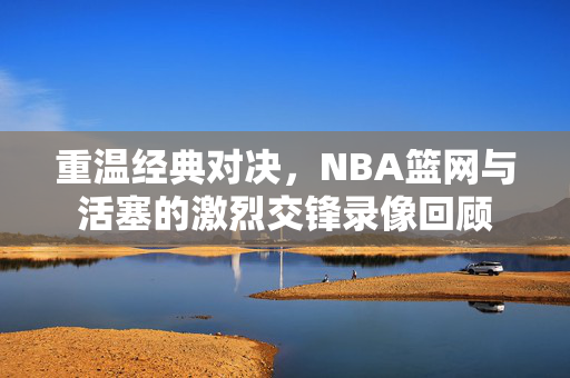 重温经典对决，NBA篮网与活塞的激烈交锋录像回顾