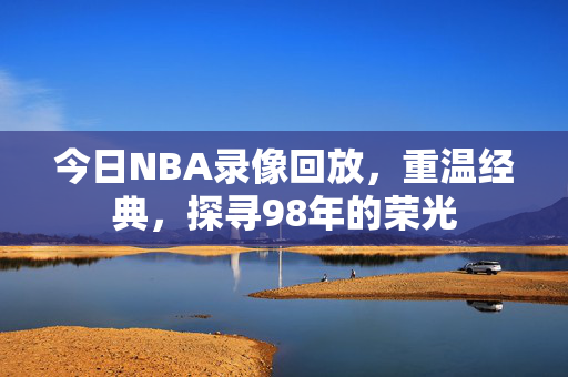 今日NBA录像回放，重温经典，探寻98年的荣光