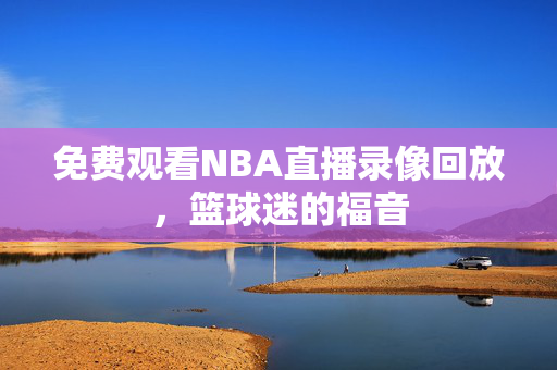 免费观看NBA直播录像回放，篮球迷的福音