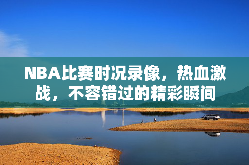 NBA比赛时况录像，热血激战，不容错过的精彩瞬间