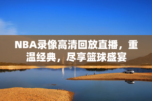 NBA录像高清回放直播，重温经典，尽享篮球盛宴