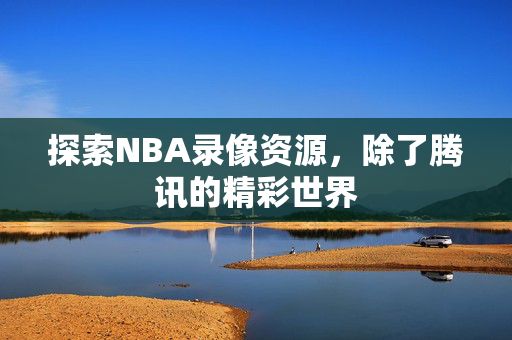 探索NBA录像资源，除了腾讯的精彩世界