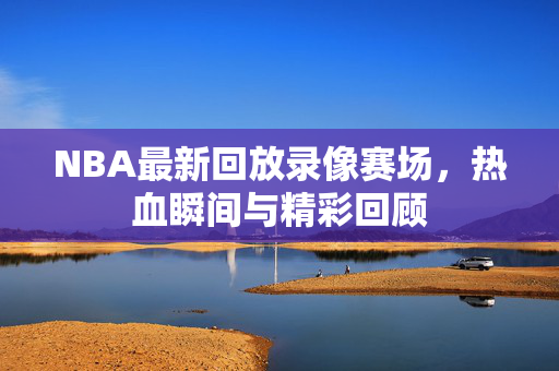NBA最新回放录像赛场，热血瞬间与精彩回顾