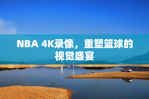 NBA 4K录像，重塑篮球的视觉盛宴