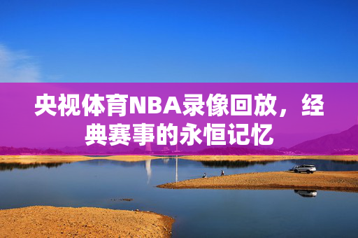 央视体育NBA录像回放，经典赛事的永恒记忆