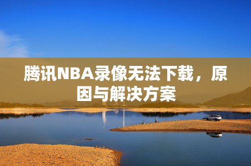 腾讯NBA录像无法下载，原因与解决方案