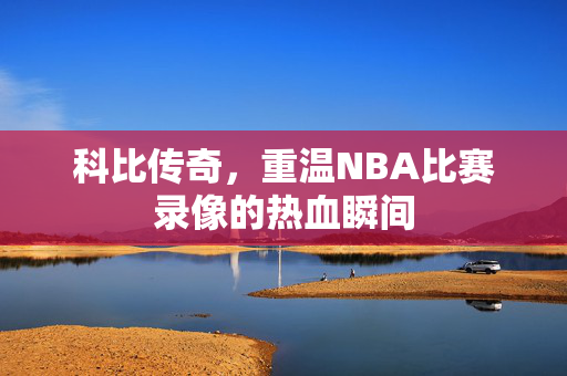 科比传奇，重温NBA比赛录像的热血瞬间