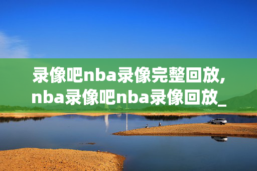 录像吧nba录像完整回放,nba录像吧nba录像回放_