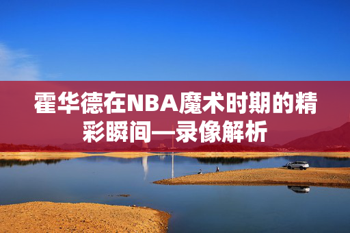 霍华德在NBA魔术时期的精彩瞬间—录像解析