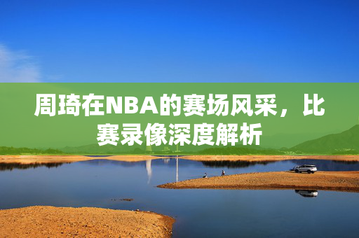 周琦在NBA的赛场风采，比赛录像深度解析