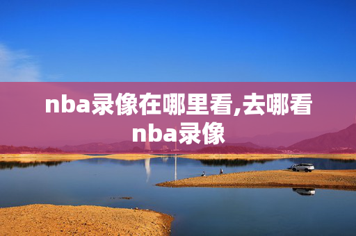 nba录像在哪里看,去哪看nba录像