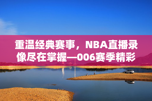 重温经典赛事，NBA直播录像尽在掌握—006赛季精彩回顾