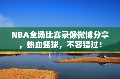 NBA全场比赛录像微博分享，热血篮球，不容错过！