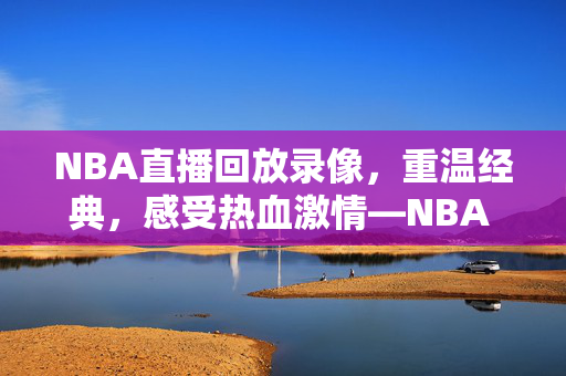 NBA直播回放录像，重温经典，感受热血激情—NBA 98直播录像的魅力