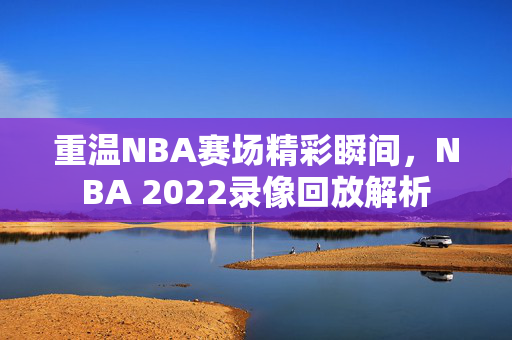 重温NBA赛场精彩瞬间，NBA 2022录像回放解析