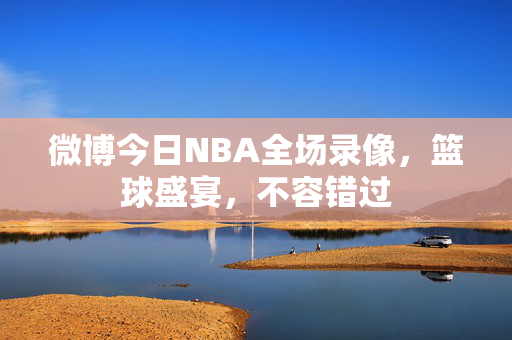 微博今日NBA全场录像，篮球盛宴，不容错过