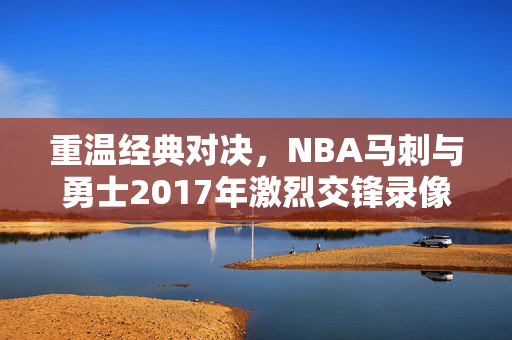 重温经典对决，NBA马刺与勇士2017年激烈交锋录像回顾