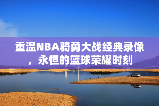 重温NBA骑勇大战经典录像，永恒的篮球荣耀时刻