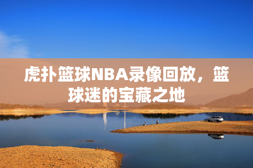 虎扑篮球NBA录像回放，篮球迷的宝藏之地