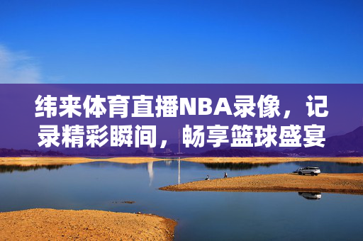 纬来体育直播NBA录像，记录精彩瞬间，畅享篮球盛宴
