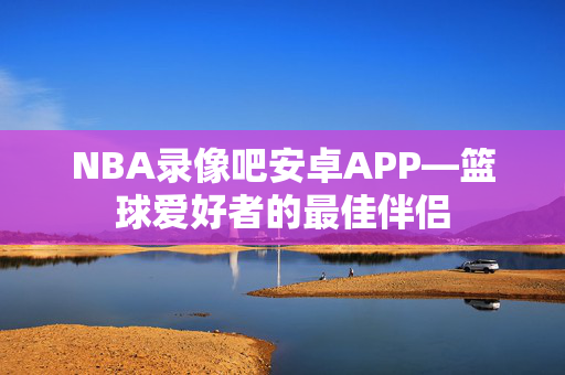 NBA录像吧安卓APP—篮球爱好者的最佳伴侣