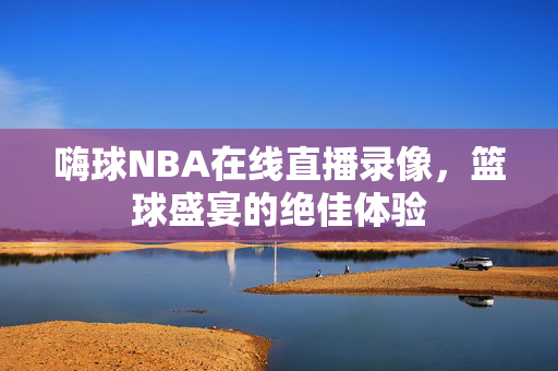 嗨球NBA在线直播录像，篮球盛宴的绝佳体验