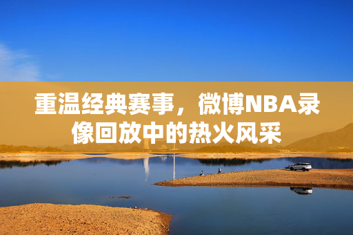 重温经典赛事，微博NBA录像回放中的热火风采