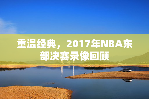 重温经典，2017年NBA东部决赛录像回顾