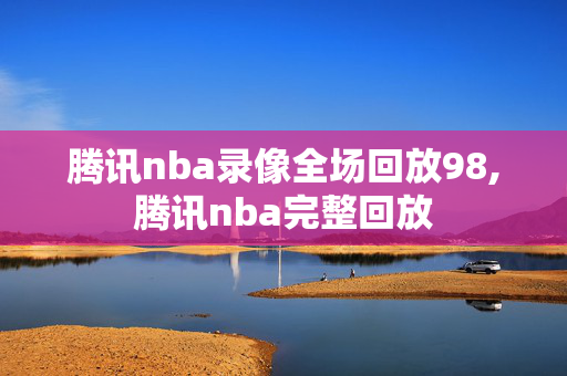 腾讯nba录像全场回放98,腾讯nba完整回放