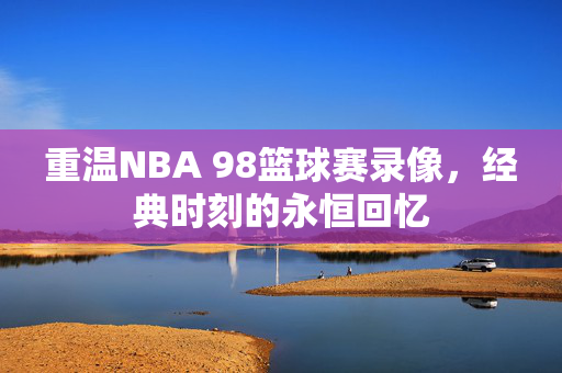 重温NBA 98篮球赛录像，经典时刻的永恒回忆