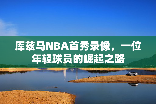 库兹马NBA首秀录像，一位年轻球员的崛起之路