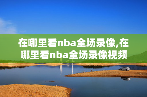 在哪里看nba全场录像,在哪里看nba全场录像视频